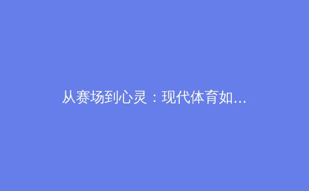 从赛场到心灵：现代体育如何塑造社会凝聚力与个人成长