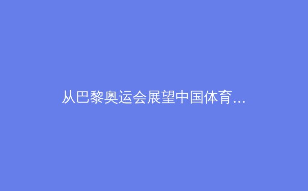 从巴黎奥运会展望中国体育的转型之路：竞技强国的可持续发展命题 - 4