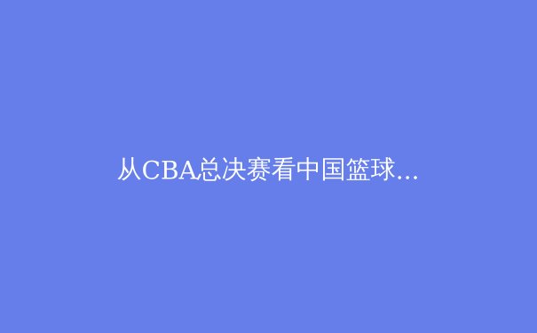 从CBA总决赛看中国篮球青训体系的结构性变革