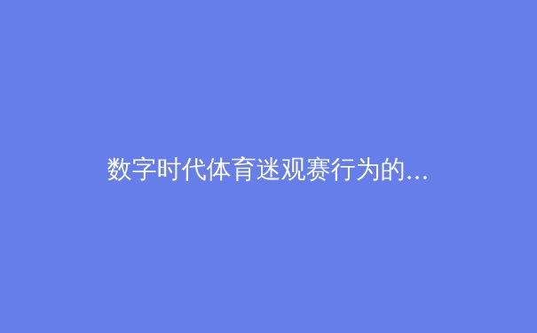 数字时代体育迷观赛行为的深度解析：从被动观看到主动参与的演变 - 2